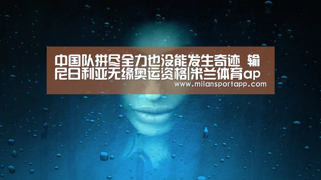 中国队拼尽全力也没能发生奇迹 输尼日利亚无缘奥运资格|米兰体育app官网(图2) 米兰体育app官网